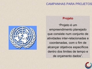 CAMPANHAS PARA PROJETOS



           Projeto

        “Projeto é um
  empreendimento planejado
que consiste num conjunto de
atividades inter-relacionadas e
  coordenadas, com o fim de
alcançar objetivos específicos
dentro dos limites de tempo e
     de orçamento dados”.
 