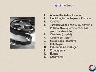 ROTEIRO

1.    Apresentação Institucional
2.    Identificação do Projeto – Resumo
3.    Cenário
4.    Justificativa do Projeto: (O porquê.)
5.    Público Alvo (quem? – perfil das
      pessoas atendidas)
6.    Objetivos (o quê?)
7.    Quadro de Metas
8.    Metodologia (como?)
9.    Estratégias
10.   Indicadores e avaliação
11.   Cronograma
12.   Equipe
13.   Orçamento
 