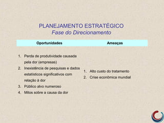 PLANEJAMENTO ESTRATÉGICO
                Fase do Direcionamento
          Oportunidades                             Ameaças


1. Perda de produtividade causada
   pela dor (empresas)
2. Inexistência de pesquisas e dados
                                       1. Alto custo do tratamento
   estatísticos significativos com
                                       2. Crise econômica mundial
   relação à dor
3. Público alvo numeroso
4. Mitos sobre a causa da dor
 