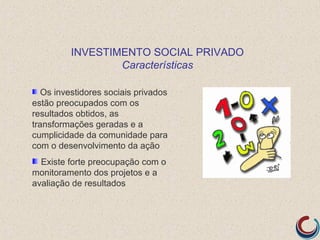 INVESTIMENTO SOCIAL PRIVADO
                  Características

   Os investidores sociais privados
estão preocupados com os
resultados obtidos, as
transformações geradas e a
cumplicidade da comunidade para
com o desenvolvimento da ação
  Existe forte preocupação com o
monitoramento dos projetos e a
avaliação de resultados
 