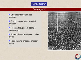 INDIVÍDUOS

                            Vantagens

  Liberalidade no uso dos
recursos

  Proporcionam legitimidade à
entidade

  Fidelizados, podem doar por
longo prazo

  Podem doar trabalho em várias
áreas

 Pode fazer a entidade crescer
muito
 