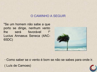 O CAMINHO A SEGUIR

"Se um homem não sabe a que
porto se dirige, nenhum vento
lhe    será      favorável  !"
Lucius Annaeus Seneca (4AC-
65DC)




– Como   saber se o vento é bom se não se sabes para onde ir.
( Luís de Camoes)
 