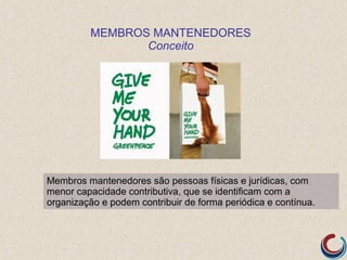 MEMBROS MANTENEDORES
                Conceito




Membros mantenedores são pessoas físicas e jurídicas, com
menor capacidade contributiva, que se identificam com a
organização e podem contribuir de forma periódica e contínua.
 