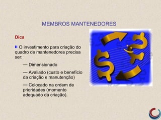 MEMBROS MANTENEDORES

Dica

  O investimento para criação do
quadro de mantenedores precisa
ser:
   — Dimensionado
   — Avaliado (custo e benefício
   da criação e manutenção)
   — Colocado na ordem de
   prioridades (momento
   adequado da criação).
 