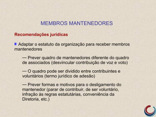 MEMBROS MANTENEDORES

Recomendações jurídicas

 Adaptar o estatuto da organização para receber membros
mantenedores
   — Prever quadro de mantenedores diferente do quadro
   de associados (desvincular contribuição de voz e voto)
   — O quadro pode ser dividido entre contribuintes e
   voluntários (termo jurídico de adesão)
   — Prever formas e motivos para o desligamento do
   mantenedor (parar de contribuir, de ser voluntário,
   infração às regras estatutárias, conveniência da
   Diretoria, etc.)
 