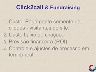 Click2call & Fundraising

1.   Custo. Pagamento somente de
     cliques - visitantes do site.
2.   Custo baixo de criação.
3.   Previsão financeira (ROI)
4.   Controle e ajustes de processo em
     tempo real.
 