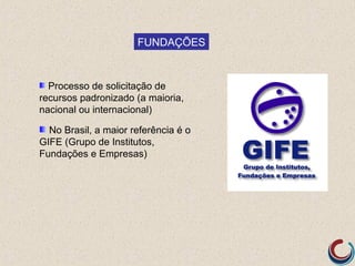 FUNDAÇÕES



  Processo de solicitação de
recursos padronizado (a maioria,
nacional ou internacional)

  No Brasil, a maior referência é o
GIFE (Grupo de Institutos,
Fundações e Empresas)
 