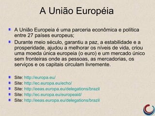 A União Européia
A União Europeia é uma parceria econômica e política
entre 27 países europeus;
Durante meio século, garantiu a paz, a estabilidade e a
prosperidade, ajudou a melhorar os níveis de vida, criou
uma moeda única europeia (o euro) e um mercado único
sem fronteiras onde as pessoas, as mercadorias, os
serviços e os capitais circulam livremente.

Site: http://europa.eu/
Site: http://ec.europa.eu/echo/
Site: http://eeas.europa.eu/delegations/brazil
Site: http://ec.europa.eu/europeaid/
Site: http://eeas.europa.eu/delegations/brazil
 