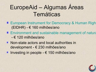 EuropeAid – Algumas Áreas
       Temáticas
European Instrument for Democracy & Human Right
 (EIDHR) - € 160 milhões/ano
Environment and sustainable management of natura
 - € 120 milhões/ano
Non-state actors and local authorities in
development - € 230 milhões/ano
Investing in people - € 150 milhões/ano
 