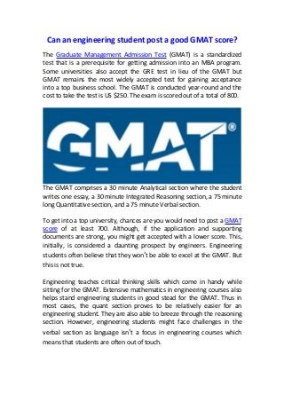 Can an engineering student post a good GMAT score?
The Graduate Management Admission Test (GMAT) is a standardized
test that is a prerequisite for getting admission into an MBA program.
Some universities also accept the GRE test in lieu of the GMAT but
GMAT remains the most widely accepted test for gaining acceptance
into a top business school. The GMAT is conducted year-round and the
cost to take the test is US $250. The exam is scored out of a total of 800.
The GMAT comprises a 30 minute Analytical section where the student
writes one essay, a 30 minute Integrated Reasoning section, a 75 minute
long Quantitative section, and a 75 minute Verbal section.
To get into a top university, chances are you would need to post a GMAT
score of at least 700. Although, if the application and supporting
documents are strong, you might get accepted with a lower score. This,
initially, is considered a daunting prospect by engineers. Engineering
students often believe that they won’t be able to excel at the GMAT. But
this is not true.
Engineering teaches critical thinking skills which come in handy while
sitting for the GMAT. Extensive mathematics in engineering courses also
helps stand engineering students in good stead for the GMAT. Thus in
most cases, the quant section proves to be relatively easier for an
engineering student. They are also able to breeze through the reasoning
section. However, engineering students might face challenges in the
verbal section as language isn’t a focus in engineering courses which
means that students are often out of touch.
 