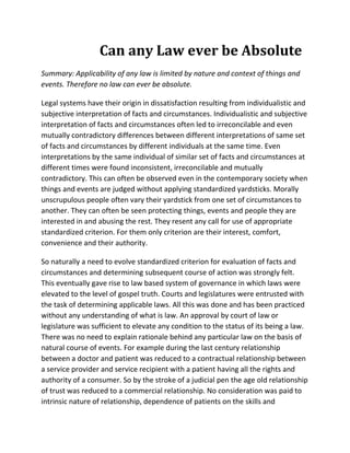 Can any Law ever be Absolute
Summary: Applicability of any law is limited by nature and context of things and
events. Therefore no law can ever be absolute.

Legal systems have their origin in dissatisfaction resulting from individualistic and
subjective interpretation of facts and circumstances. Individualistic and subjective
interpretation of facts and circumstances often led to irreconcilable and even
mutually contradictory differences between different interpretations of same set
of facts and circumstances by different individuals at the same time. Even
interpretations by the same individual of similar set of facts and circumstances at
different times were found inconsistent, irreconcilable and mutually
contradictory. This can often be observed even in the contemporary society when
things and events are judged without applying standardized yardsticks. Morally
unscrupulous people often vary their yardstick from one set of circumstances to
another. They can often be seen protecting things, events and people they are
interested in and abusing the rest. They resent any call for use of appropriate
standardized criterion. For them only criterion are their interest, comfort,
convenience and their authority.

So naturally a need to evolve standardized criterion for evaluation of facts and
circumstances and determining subsequent course of action was strongly felt.
This eventually gave rise to law based system of governance in which laws were
elevated to the level of gospel truth. Courts and legislatures were entrusted with
the task of determining applicable laws. All this was done and has been practiced
without any understanding of what is law. An approval by court of law or
legislature was sufficient to elevate any condition to the status of its being a law.
There was no need to explain rationale behind any particular law on the basis of
natural course of events. For example during the last century relationship
between a doctor and patient was reduced to a contractual relationship between
a service provider and service recipient with a patient having all the rights and
authority of a consumer. So by the stroke of a judicial pen the age old relationship
of trust was reduced to a commercial relationship. No consideration was paid to
intrinsic nature of relationship, dependence of patients on the skills and
 
