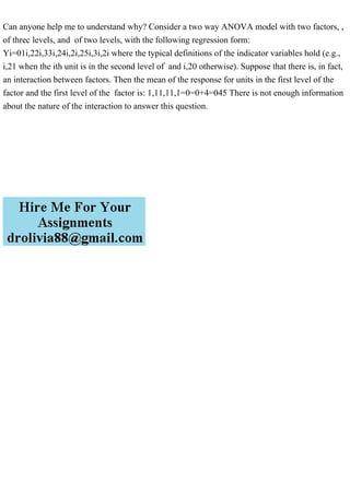Can anyone help me to understand why? Consider a two way ANOVA model with two factors, ,
of threc levels, and of two levels, with the following regression form:
Yi=01i,22i,33i,24i,2i,25i,3i,2i where the typical definitions of the indicator variables hold (e.g.,
i,21 when the ith unit is in the second level of and i,20 otherwise). Suppose that there is, in fact,
an interaction between factors. Then the mean of the response for units in the first level of the
factor and the first level of the factor is: 1,11,11,1=0=0+4=045 There is not enough information
about the nature of the interaction to answer this question.
 