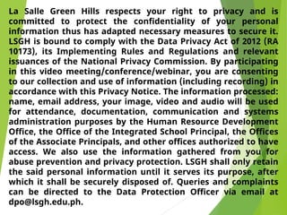 La Salle Green Hills respects your right to privacy and is
committed to protect the confidentiality of your personal
information thus has adapted necessary measures to secure it.
LSGH is bound to comply with the Data Privacy Act of 2012 (RA
10173), its Implementing Rules and Regulations and relevant
issuances of the National Privacy Commission. By participating
in this video meeting/conference/webinar, you are consenting
to our collection and use of information (including recording) in
accordance with this Privacy Notice. The information processed:
name, email address, your image, video and audio will be used
for attendance, documentation, communication and systems
administration purposes by the Human Resource Development
Office, the Office of the Integrated School Principal, the Offices
of the Associate Principals, and other offices authorized to have
access. We also use the information gathered from you for
abuse prevention and privacy protection. LSGH shall only retain
the said personal information until it serves its purpose, after
which it shall be securely disposed of. Queries and complaints
can be directed to the Data Protection Officer via email at
dpo@lsgh.edu.ph.
 