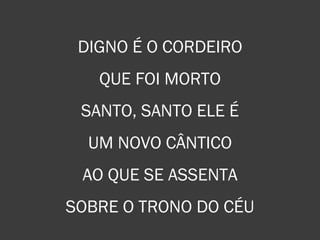 DIGNO É O CORDEIRO
QUE FOI MORTO
SANTO, SANTO ELE É
UM NOVO CÂNTICO
AO QUE SE ASSENTA
SOBRE O TRONO DO CÉU
 