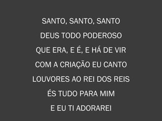SANTO, SANTO, SANTO
DEUS TODO PODEROSO
QUE ERA, E É, E HÁ DE VIR
COM A CRIAÇÃO EU CANTO
LOUVORES AO REI DOS REIS
ÉS TUDO PARA MIM
E EU TI ADORAREI
 
