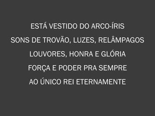 ESTÁ VESTIDO DO ARCO-ÍRIS
SONS DE TROVÃO, LUZES, RELÂMPAGOS
LOUVORES, HONRA E GLÓRIA
FORÇA E PODER PRA SEMPRE
AO ÚNICO REI ETERNAMENTE
 
