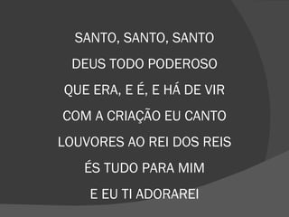 SANTO, SANTO, SANTO
DEUS TODO PODEROSO
QUE ERA, E É, E HÁ DE VIR
COM A CRIAÇÃO EU CANTO
LOUVORES AO REI DOS REIS
ÉS TUDO PARA MIM
E EU TI ADORAREI
 