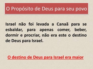 O Propósito de Deus para seu povo
Israel não foi levada a Canaã para se
esbaldar, para apenas comer, beber,
dormir e procriar, não era este o destino
de Deus para Israel.
O destino de Deus para Israel era maior
 
