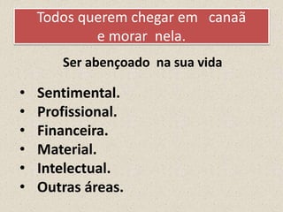 Todos querem chegar em canaã
e morar nela.
• Sentimental.
• Profissional.
• Financeira.
• Material.
• Intelectual.
• Outras áreas.
Ser abençoado na sua vida
 