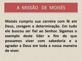A MISSÃO DE MOISÉS
Moisés cumpriu sua carreira com fé em
Deus, coragem e determinação. Em tudo
ele buscou ser fiel ao Senhor. Sigamos o
exemplo deste líder a fim de que
possamos viver com sabedoria e a
agradar a Deus em toda a nossa maneira
de viver.
 