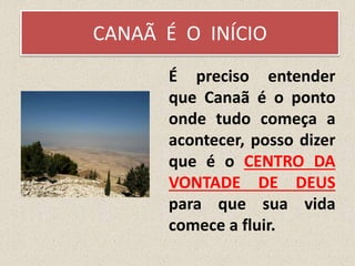 CANAÃ É O INÍCIO
É preciso entender
que Canaã é o ponto
onde tudo começa a
acontecer, posso dizer
que é o CENTRO DA
VONTADE DE DEUS
para que sua vida
comece a fluir.
 