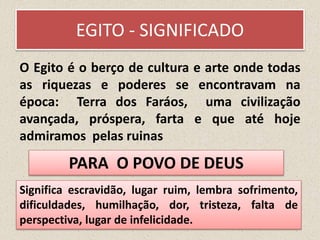 EGITO - SIGNIFICADO
O Egito é o berço de cultura e arte onde todas
as riquezas e poderes se encontravam na
época: Terra dos Faráos, uma civilização
avançada, próspera, farta e que até hoje
admiramos pelas ruinas
Significa escravidão, lugar ruim, lembra sofrimento,
dificuldades, humilhação, dor, tristeza, falta de
perspectiva, lugar de infelicidade.
PARA O POVO DE DEUS
 