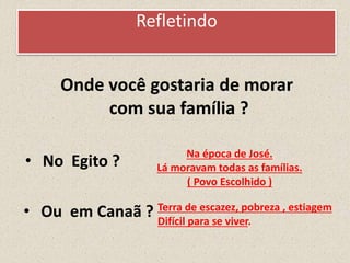Refletindo
Onde você gostaria de morar
com sua família ?
• No Egito ?
• Ou em Canaã ?
Na época de José.
Lá moravam todas as famílias.
( Povo Escolhido )
Terra de escazez, pobreza , estiagem
Difícil para se viver.
 