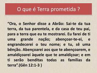 O que é Terra prometida ?
“Ora, o Senhor disse a Abrão: Sai-te da tua
terra, da tua parentela, e da casa de teu pai,
para a terra que eu te mostrarei. Eu farei de ti
uma grande nação; abençoar-te-ei, e
engrandecerei o teu nome; e tu, sê uma
bênção. Abençoarei aos que te abençoarem, e
amaldiçoarei àquele que te amaldiçoar; e em
ti serão benditas todas as famílias da
terra”.(Gên 12:1-3 )
 