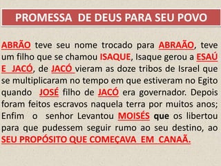 ABRÃO teve seu nome trocado para ABRAÃO, teve
um filho que se chamou ISAQUE, Isaque gerou a ESAÚ
E JACÓ, de JACÓ vieram as doze tribos de Israel que
se multiplicaram no tempo em que estiveram no Egito
quando JOSÉ filho de JACÓ era governador. Depois
foram feitos escravos naquela terra por muitos anos;
Enfim o senhor Levantou MOISÉS que os libertou
para que pudessem seguir rumo ao seu destino, ao
SEU PROPÓSITO QUE COMEÇAVA EM CANAÃ.
PROMESSA DE DEUS PARA SEU POVO
 