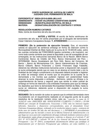 CORTE SUPERIOR DE JUSTICIA DE CAÑETE
JUZGADO CIVIL PERMANENTE DE MALA
EXPEDIENTE N°: 00024-2019-0-0806-JM-LA-01
DEMANDANTE : CESAR VALERIANO CANAPATANA QUISPE
DEMANDADO : MUNICIPALIDAD DISTRITAL DE MALA
MATERIA : DESNATURALIZACIÓN DE CONTRATO Y OTROS
RESOLUCIÓN NUMERO CATORCE
Mala, treinta de diciembre del año dos mil veinte
AUTOS y VISTOS: Al escrito de fecha veintinueve de
noviembre del año dos mil veinte presentado por el abogado del demandante
Cesar Valeriano Canapatana Quispe. Y, ATENDIENDO:-------------------------------
PRIMERO: (De la pretensión de ejecución forzada). Que, el recurrente
solicita en ejecución de sentencia embargo en forma de retención contra la
Municipalidad Distrital de Mala hasta por la suma de S/ 16.945.85 soles, sobre
las cuentas corrientes del FONCOMUN (gastos corrientes y de inversión), así
como toda cuenta corriente que posea la ejecutada y sea de susceptible de ser
embargada, en las instituciones bancarias Banco de la Nación, BBVA Banco
Continental, Banco de Crédito del Perú, Banco Internacional del Perú –
INTERBANK, Banco Scoatiabank del Perú SAA, Banco del Comercio, Mi
Banco – Banco de Microempresa S.A., Banco Interamericano de Finanzas,
Banco Citibank, Banco Financiero y Centro Financiero Saga Falabella,
debiendo las referidas instituciones bancarias poner a disposición del Juzgado
la suma embargada siendo que en caso no se alcance el monto total y con la
finalidad de dar integro cumplimiento a lo dispuesto deberá proceder a registrar
la orden de embargo sobre el monto que se encuentre en la cuenta de la
demandada y los montos que pudieran ingresar con posterioridad hasta
alcanzar la suma dispuesta a embargo. Asimismo, solicita se ofíciese a la
superintendencia de banca y seguros para que remita la orden judicial de
embargo en forma de retención a las entidades financieras para que se retenga
los depósitos que tiene la demandada Municipalidad Distrital de Mala, hasta la
suma en referencia, debiendo poner a disposición del Juzgado la suma
embargada.------------------------------------------------------------------------------------------
SEGUNDO: De la revisión de autos se aprecia que la entidad demandada viene
incumpliendo con el requerimiento realizado en el segundo punto de la parte
resolutiva de la resolución número cinco, esto es; “cancelar la suma de S/
16,945.85 soles (DIECISÉIS MIL NOVECIENTOS CUARENTA Y CINCO y 85/100
SOLES por concepto de Gratificación, Vacaciones y CTS); más los intereses legales
laborales, bancarios o financieros correspondientes, para el demandante Cesar
Valeriano Canapatana Quispe, ordenado en la resolución número cuatro - sentencia de
fecha once de octubre del año dos mil diecinueve, (…) INFORMAR el procedimiento
administrativos que ha iniciado a través de la Oficina General de Administración o la
que haga sus veces para dar cumplimiento del pago ordenado mediante sentencia a favor
del demandante según pliego presupuestario, conforme se dispone en el artículo 3° del
D.S. N° 0175-2002-EF y artículo 70° de la Ley General del Sistema Nacional de
Presupuesto - Ley N° 28411, acompañando documentación idónea que justifique el
financiamiento por el Ejercicio Presupuestal que señalara, así como también (…)
SEDE MALA - PASAJE SAN JOSE N° 100,
Juez:REQUENA VARGAS Milagros Serena FAU 20159981216 soft
Fecha: 19/01/2021 12:37:20,Razón: RESOLUCIÓN JUDICIAL,D.Judicial:
CAÑETE / MALA,FIRMA DIGITAL
CORTE SUPERIOR DE JUSTICIA CAÑETE -
Sistema de Notificaciones Electronicas SINOE
SEDE MALA - PASAJE SAN JOSE
N° 100,
Secretario:CHUMPITAZ ARIAS
Jhoel Junior FAU 20159981216 soft
Fecha: 19/01/2021 12:45:50,Razón:
RESOLUCIÓN
JUDICIAL,D.Judicial: CAÑETE /
MALA,FIRMA DIGITAL
CORTE SUPERIOR DE
JUSTICIA CAÑETE - Sistema de
Notificaciones Electronicas
SINOE
 