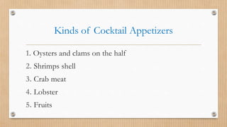 Kinds of Cocktail Appetizers
1. Oysters and clams on the half
2. Shrimps shell
3. Crab meat
4. Lobster
5. Fruits
 