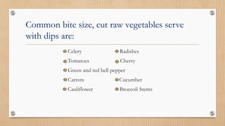 Common bite size, cut raw vegetables serve
with dips are:
Celery Radishes
Tomatoes Cherry
Green and red bell pepper
Carrots Cucumber
Cauliflower Broccoli Stems
 