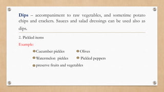 Dips – accompaniment to raw vegetables, and sometime potato
chips and crackers. Sauces and salad dressings can be used also as
dips.
2. Pickled items
Example:
Cucumber pickles Olives
Watermelon pickles Pickled peppers
preserve fruits and vegetables
 