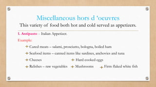 Miscellaneous hors d ‘oeuvres
This variety of food both hot and cold served as appetizers.
1. Antipasto – Italian Appetizer.
Example:
Cured meats – salami, prosciutto, bologna, boiled ham
Seafood items – canned items like sardines, anchovies and tuna
Cheeses Hard cooked eggs
Relishes – raw vegetables Mushrooms Firm flaked white fish
 