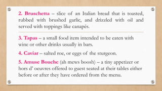 2. Bruschetta – slice of an Italian bread that is toasted,
rubbed with brushed garlic, and drizzled with oil and
served with toppings like canapés.
3. Tapas – a small food item intended to be eaten with
wine or other drinks usually in bars.
4. Caviar – salted roe, or eggs of the sturgeon.
5. Amuse Bouche (ah mews boosh) – a tiny appetizer or
hors d’ oeuvres offered to guest seated at their tables either
before or after they have ordered from the menu.
 