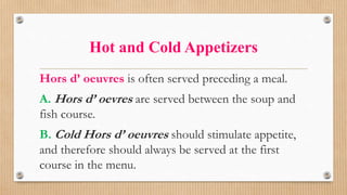 Hot and Cold Appetizers
Hors d’ oeuvres is often served preceding a meal.
A. Hors d’ oevres are served between the soup and
fish course.
B. Cold Hors d’ oeuvres should stimulate appetite,
and therefore should always be served at the first
course in the menu.
 