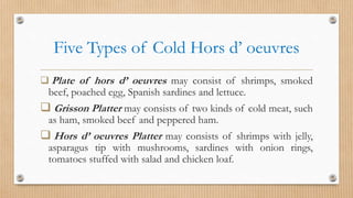 Five Types of Cold Hors d’ oeuvres
 Plate of hors d’ oeuvres may consist of shrimps, smoked
beef, poached egg, Spanish sardines and lettuce.
 Grisson Platter may consists of two kinds of cold meat, such
as ham, smoked beef and peppered ham.
 Hors d’ oeuvres Platter may consists of shrimps with jelly,
asparagus tip with mushrooms, sardines with onion rings,
tomatoes stuffed with salad and chicken loaf.
 