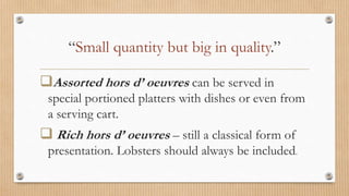 “Small quantity but big in quality.”
Assorted hors d’ oeuvres can be served in
special portioned platters with dishes or even from
a serving cart.
 Rich hors d’ oeuvres – still a classical form of
presentation. Lobsters should always be included.
 