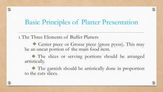 Basic Principles of Platter Presentation
1. The Three Elements of Buffet Platters
Center piece or Grosse piece (gross pyess). This may
be an uncut portion of the main food item.
The slices or serving portions should be arranged
artistically.
The garnish should be artistically done in proportion
to the cuts slices.
 