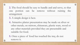 2. The food should be easy to handle and and serve, so that
one portion can be remove without ruining the
arrangement
3. A simple design is best.
4. Attractive platter presentation may be made on silver or
other metals, on mirrors, chinaware, plastic ware, wood or
any other materials provided they are presentable and
suitable for food.
5. Once a piece of food has touched the tray, do not
remove it.
 