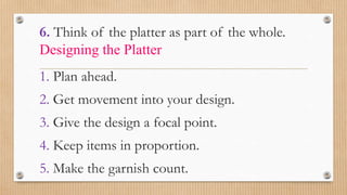 6. Think of the platter as part of the whole.
Designing the Platter
1. Plan ahead.
2. Get movement into your design.
3. Give the design a focal point.
4. Keep items in proportion.
5. Make the garnish count.
 