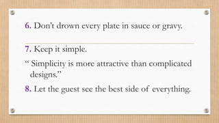 6. Don’t drown every plate in sauce or gravy.
7. Keep it simple.
“ Simplicity is more attractive than complicated
designs.”
8. Let the guest see the best side of everything.
 