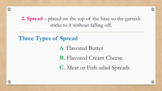 2. Spread – placed on the top of the base so the garnish
sticks to it without falling off.
Three Types of Spread
A. Flavored Butter
B. Flavored Cream Cheese
C. Meat or Fish salad Spreads
 