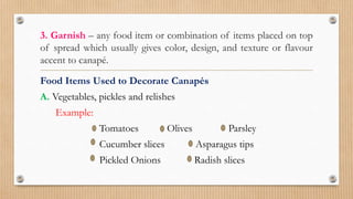 3. Garnish – any food item or combination of items placed on top
of spread which usually gives color, design, and texture or flavour
accent to canapé.
Food Items Used to Decorate Canapés
A. Vegetables, pickles and relishes
Example:
Tomatoes Olives Parsley
Cucumber slices Asparagus tips
Pickled Onions Radish slices
 
