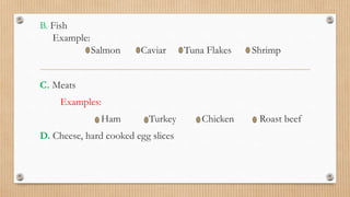 B. Fish
Example:
Salmon Caviar Tuna Flakes Shrimp
C. Meats
Examples:
Ham Turkey Chicken Roast beef
D. Cheese, hard cooked egg slices
 