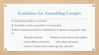 Guidelines for Assembling Canapés
1. Good mise en place is essential.
2. Assemble as close as possible to serving time.
3. Select harmonious flavour combinations in spreads and garnish such
as;
Mustard and ham Pimiento cream cheese and sardines
Lemon Butter and caviar Tuna salad and capers
Anchovy butter, hard cooked egg slice and olive
 