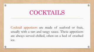 COCKTAILS
Cocktail appetizers are made of seafood or fruit,
usually with a tart and tangy sauce. These appetizers
are always served chilled, often on a bed of crushed
ice.
 