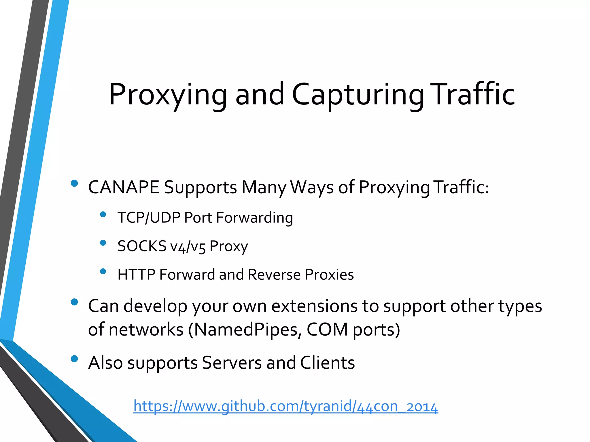 Proxying and Capturing Traffic 
•CANAPE Supports Many Ways of Proxying Traffic: 
•TCP/UDP Port Forwarding 
•SOCKS v4/v5 Proxy 
•HTTP Forward and Reverse Proxies 
•Can develop your own extensions to support other types of networks (NamedPipes, COM ports) 
•Also supports Servers and Clients 
https://www.github.com/tyranid/44con_2014 
 