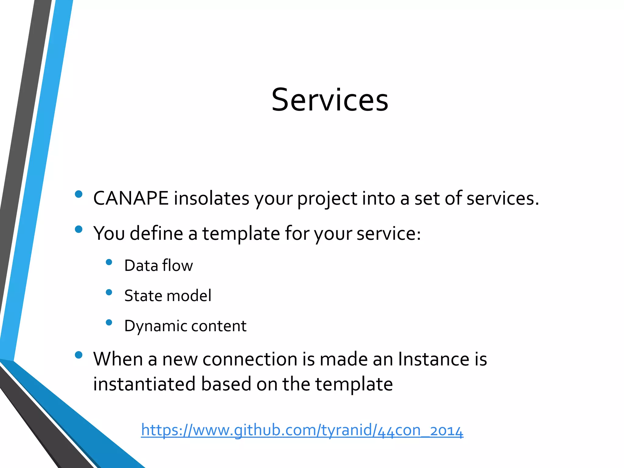 Services 
•CANAPE insolates your project into a set of services. 
•You define a template for your service: 
•Data flow 
•State model 
•Dynamic content 
•When a new connection is made an Instance is instantiated based on the template 
https://www.github.com/tyranid/44con_2014 
 