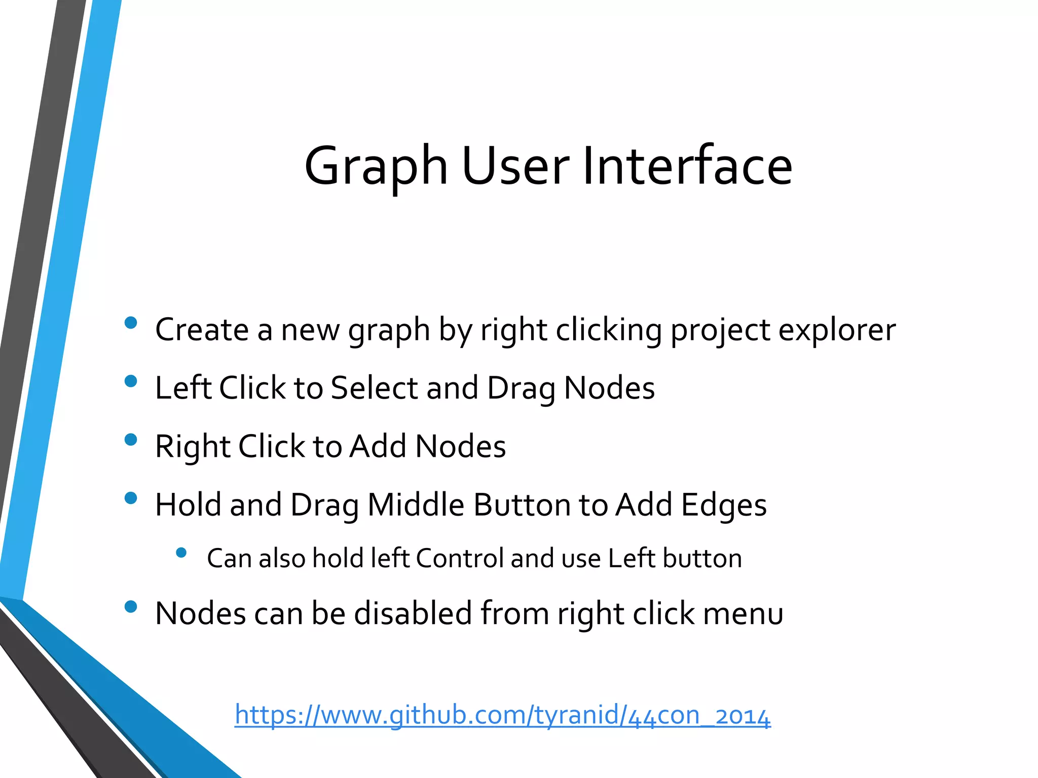 Graph User Interface 
•Create a new graph by right clicking project explorer 
•Left Click to Select and Drag Nodes 
•Right Click to Add Nodes 
•Hold and Drag Middle Button to Add Edges 
•Can also hold left Control and use Left button 
•Nodes can be disabled from right click menu 
https://www.github.com/tyranid/44con_2014 
 
